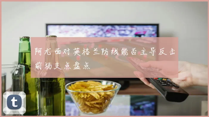 阿尤面对英格兰防线能否主导反击前场支点盘点