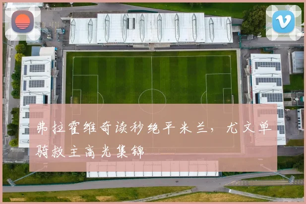 弗拉霍维奇读秒绝平米兰，尤文单骑救主高光集锦