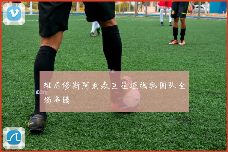 维尼修斯阿利森巨星连线韩国队全场沸腾