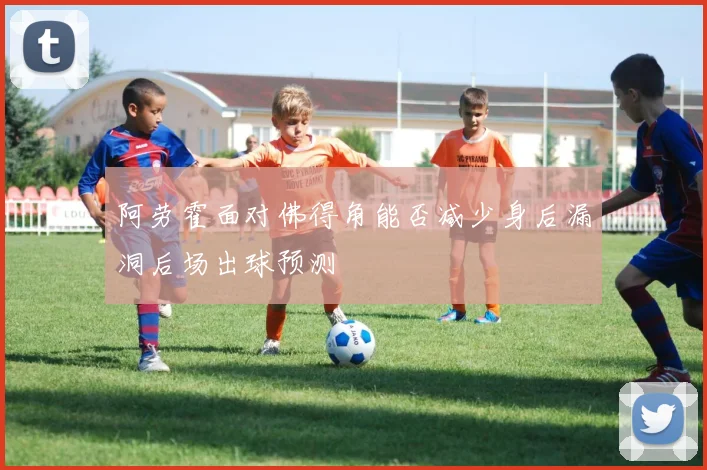 阿劳霍面对佛得角能否减少身后漏洞后场出球预测