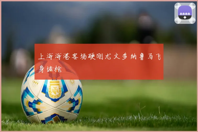 上海海港客场硬刚尤文多纳鲁马飞身堵枪