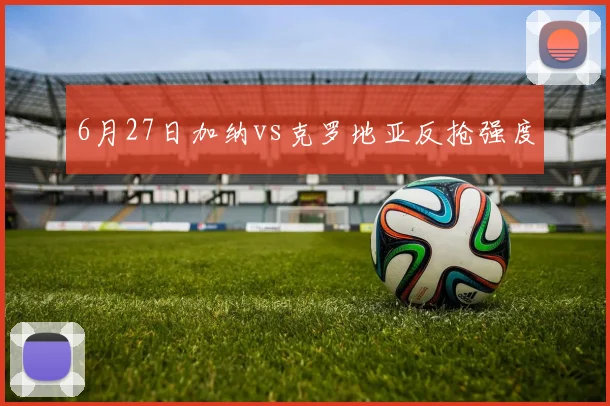 6月27日加纳vs克罗地亚反抢强度