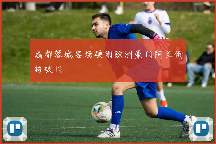 成都蓉城客场硬刚欧洲豪门阿兰倒钩破门