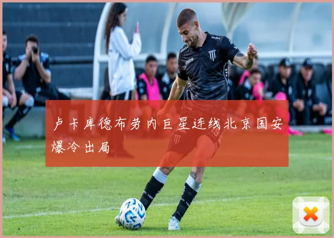 卢卡库德布劳内巨星连线北京国安爆冷出局