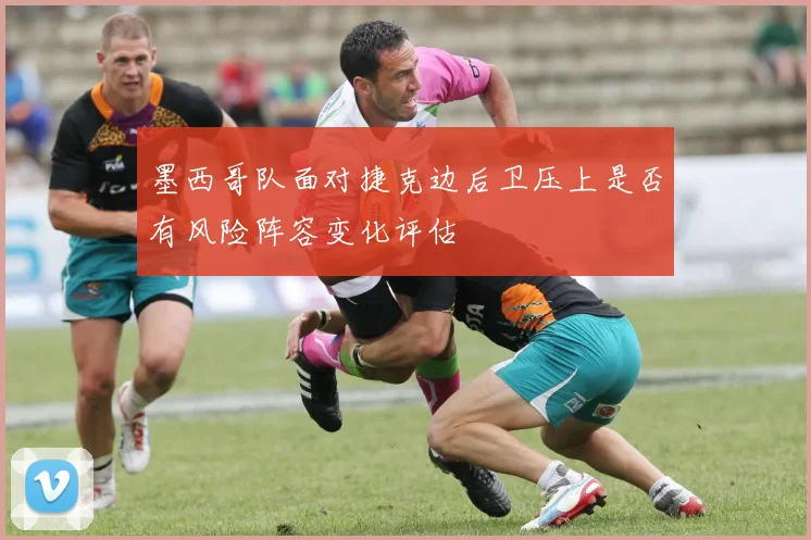 墨西哥队面对捷克边后卫压上是否有风险阵容变化评估