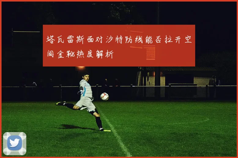 塔瓦雷斯面对沙特防线能否拉开空间金靴热度解析