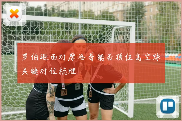 罗伯逊面对摩洛哥能否顶住高空球关键对位梳理