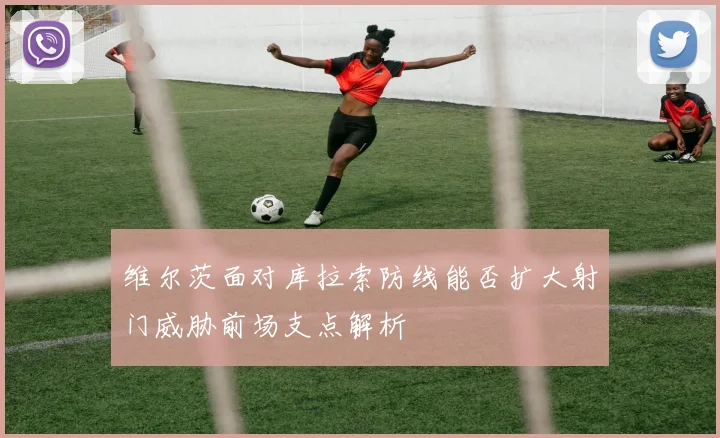 维尔茨面对库拉索防线能否扩大射门威胁前场支点解析