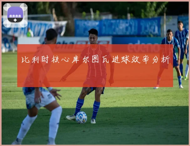 比利时核心库尔图瓦进球效率分析