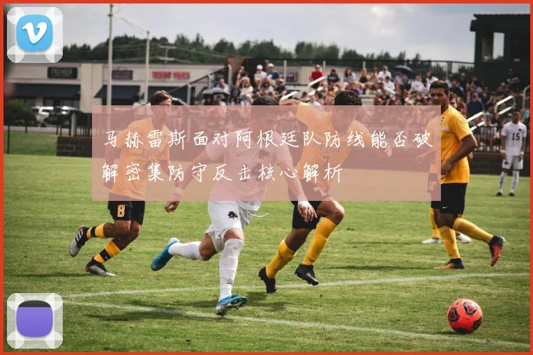 马赫雷斯面对阿根廷队防线能否破解密集防守反击核心解析