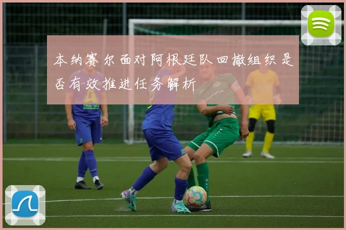 本纳赛尔面对阿根廷队回撤组织是否有效推进任务解析