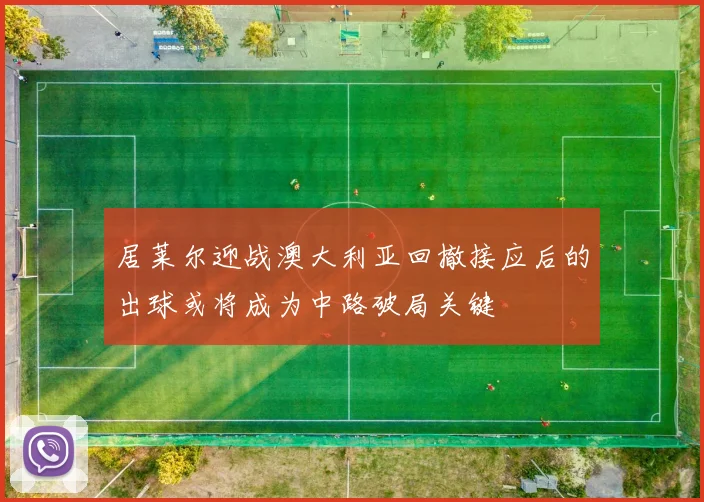 居莱尔迎战澳大利亚回撤接应后的出球或将成为中路破局关键