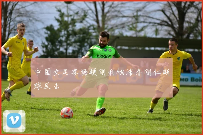 中国女足客场硬刚利物浦李刚仁断球反击
