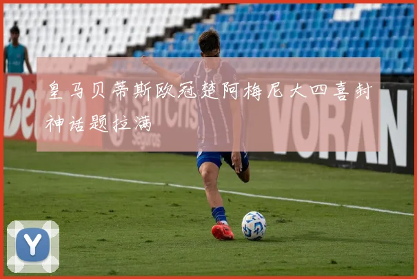 皇马贝蒂斯欧冠楚阿梅尼大四喜封神话题拉满