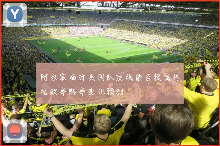 阿尔塞面对美国队防线能否提高终结效率赔率变化预测