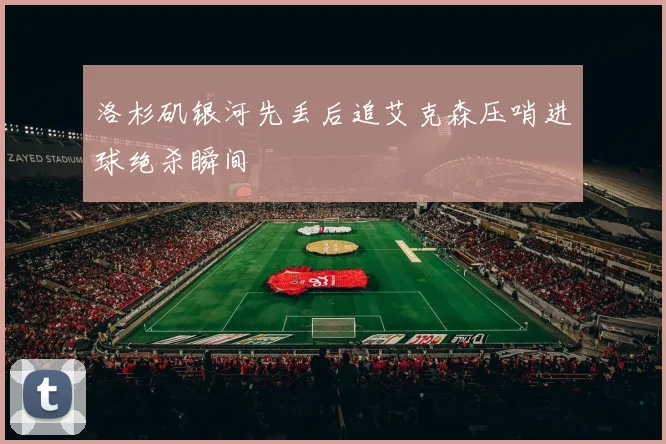 洛杉矶银河先丢后追艾克森压哨进球绝杀瞬间