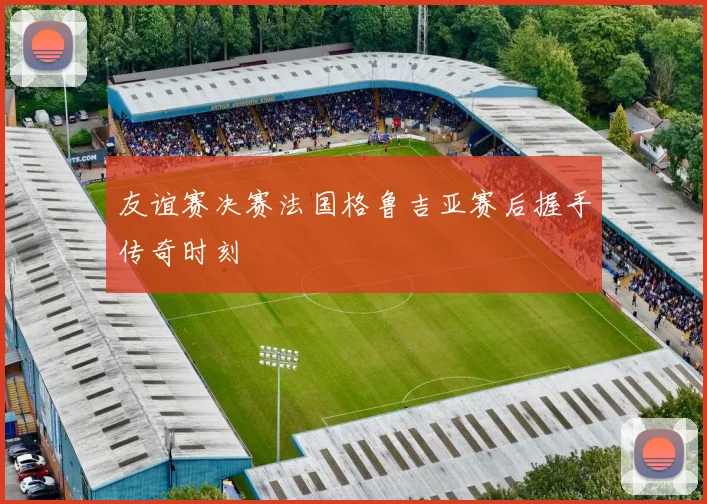 友谊赛决赛法国格鲁吉亚赛后握手传奇时刻