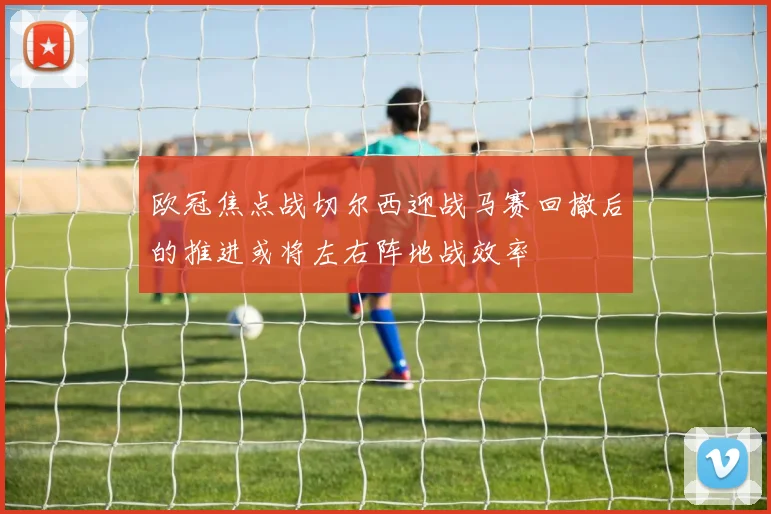 欧冠焦点战切尔西迎战马赛回撤后的推进或将左右阵地战效率