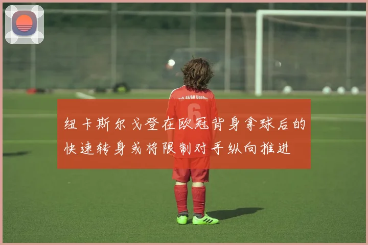 纽卡斯尔戈登在欧冠背身拿球后的快速转身或将限制对手纵向推进