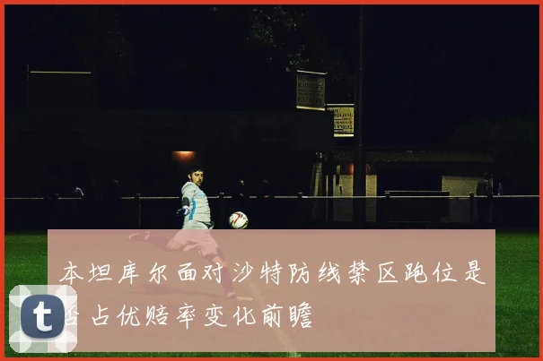 本坦库尔面对沙特防线禁区跑位是否占优赔率变化前瞻