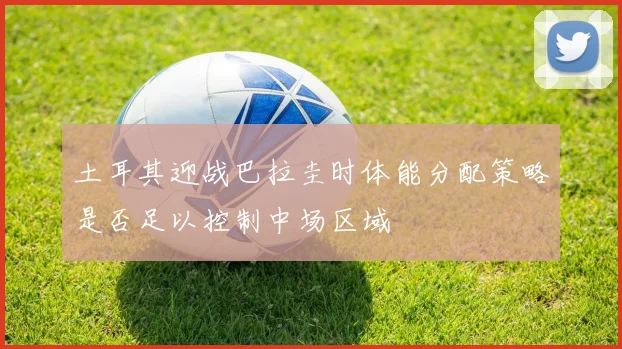 土耳其迎战巴拉圭时体能分配策略是否足以控制中场区域