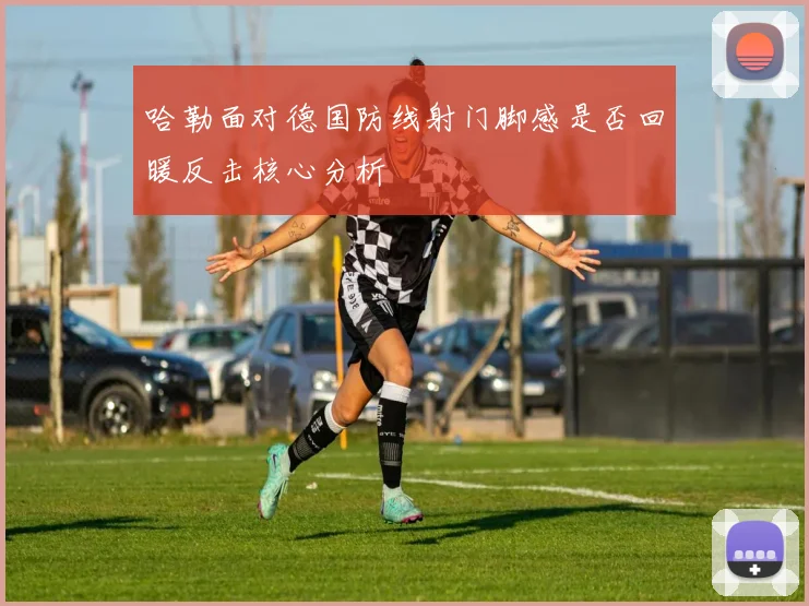 哈勒面对德国防线射门脚感是否回暖反击核心分析