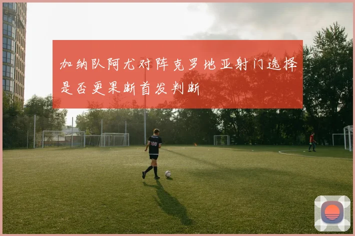 加纳队阿尤对阵克罗地亚射门选择是否更果断首发判断