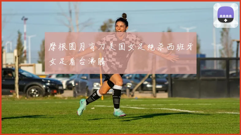 摩根圆月弯刀美国女足绝杀西班牙女足看台沸腾