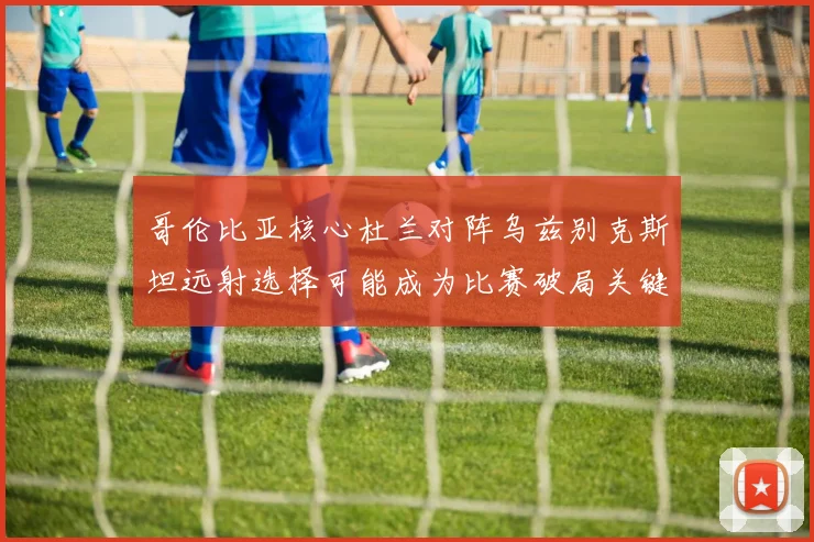 哥伦比亚核心杜兰对阵乌兹别克斯坦远射选择可能成为比赛破局关键