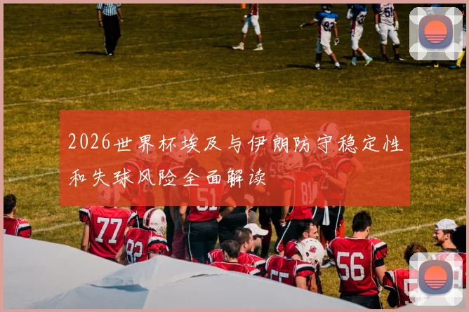 2026世界杯埃及与伊朗防守稳定性和失球风险全面解读