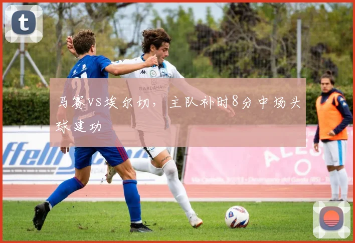 马赛vs埃尔切,主队补时8分中场头球建功