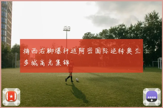 梅西右脚爆杆迈阿密国际逆转奥兰多城高光集锦