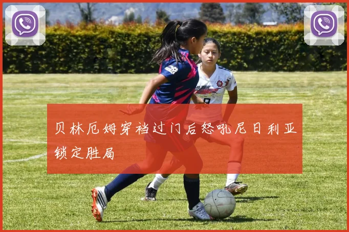 贝林厄姆穿裆过门后怒吼尼日利亚锁定胜局