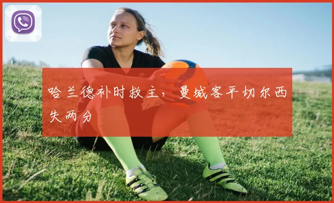 哈兰德补时救主,曼城客平切尔西失两分