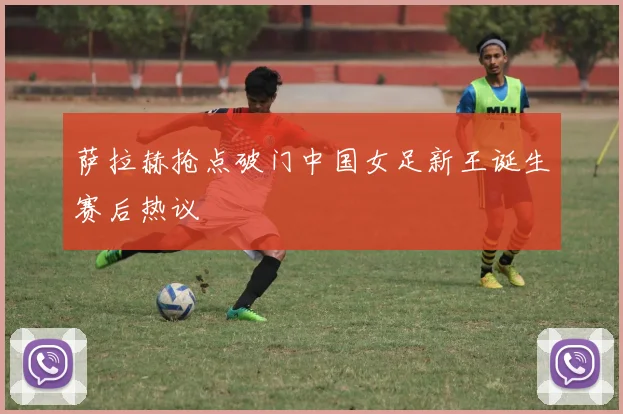 萨拉赫抢点破门中国女足新王诞生赛后热议