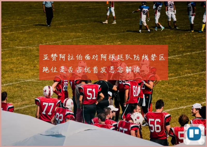 亚赞阿拉伯面对阿根廷队防线禁区跑位是否占优首发悬念解读