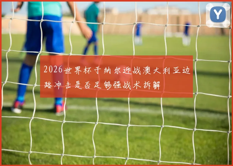 2026世界杯于纳尔迎战澳大利亚边路冲击是否足够强战术拆解