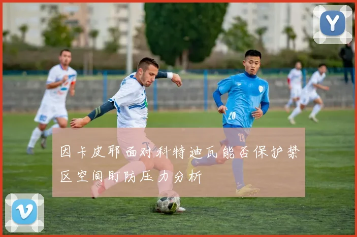 因卡皮耶面对科特迪瓦能否保护禁区空间盯防压力分析
