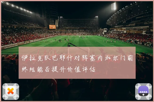 伊拉克队巴耶什对阵塞内加尔门前终结能否提升价值评估