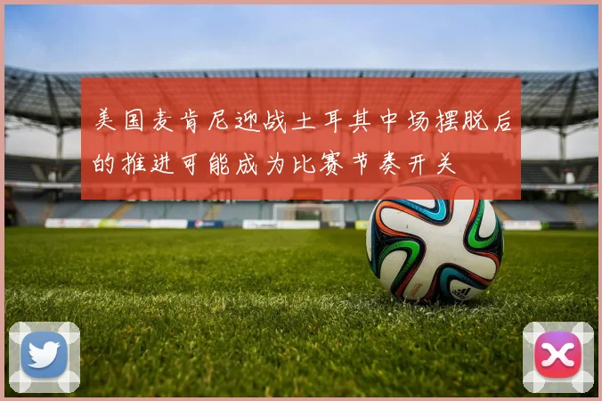 美国麦肯尼迎战土耳其中场摆脱后的推进可能成为比赛节奏开关