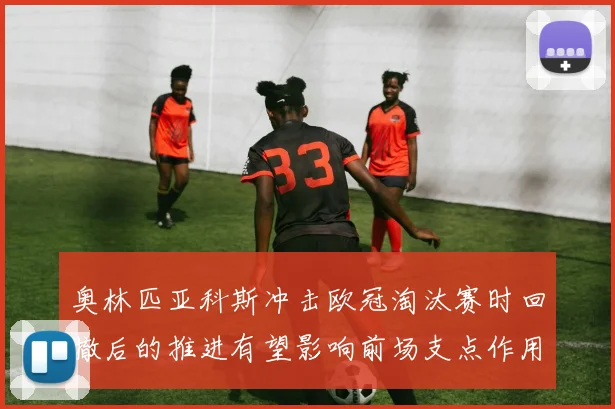 奥林匹亚科斯冲击欧冠淘汰赛时回撤后的推进有望影响前场支点作用