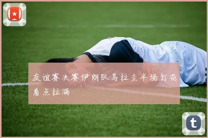 友谊赛决赛伊朗队乌拉圭半场打花看点拉满