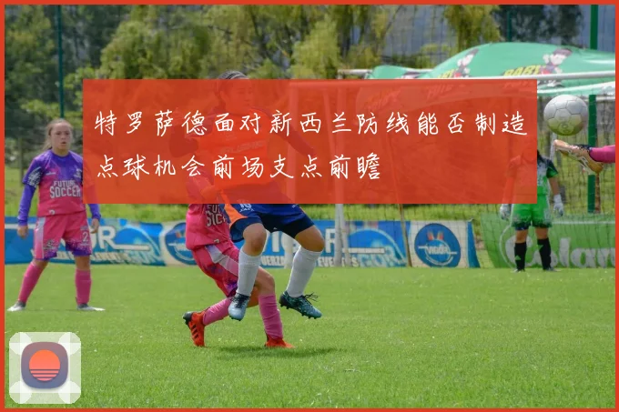 特罗萨德面对新西兰防线能否制造点球机会前场支点前瞻