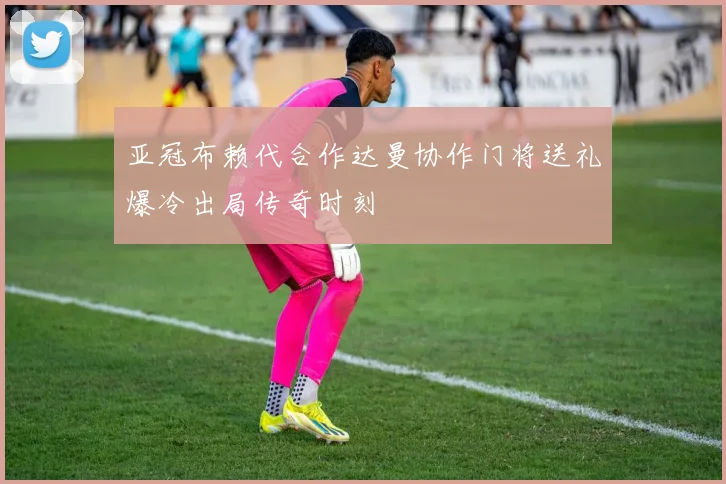 亚冠布赖代合作达曼协作门将送礼爆冷出局传奇时刻