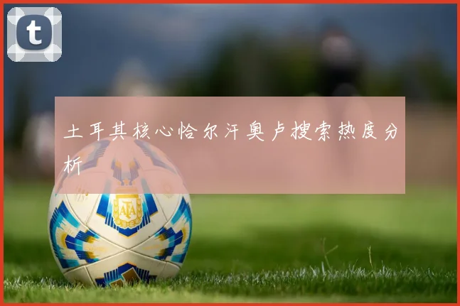 土耳其核心恰尔汗奥卢搜索热度分析