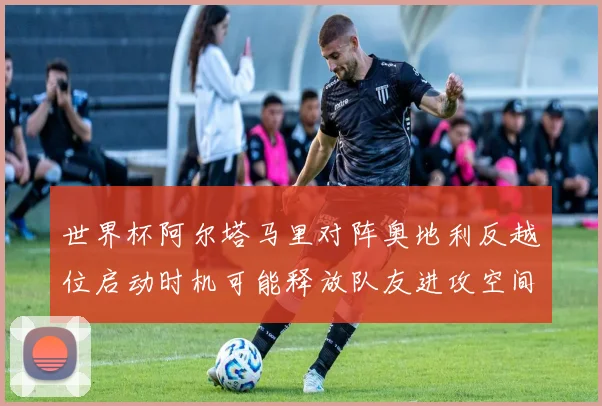 世界杯阿尔塔马里对阵奥地利反越位启动时机可能释放队友进攻空间