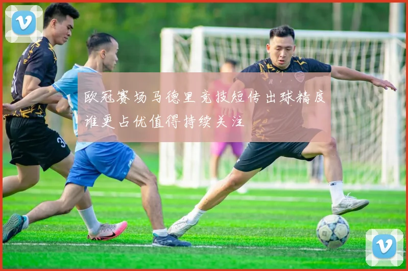 欧冠赛场马德里竞技短传出球精度谁更占优值得持续关注