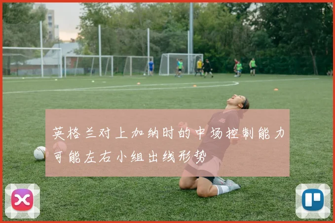 英格兰对上加纳时的中场控制能力可能左右小组出线形势