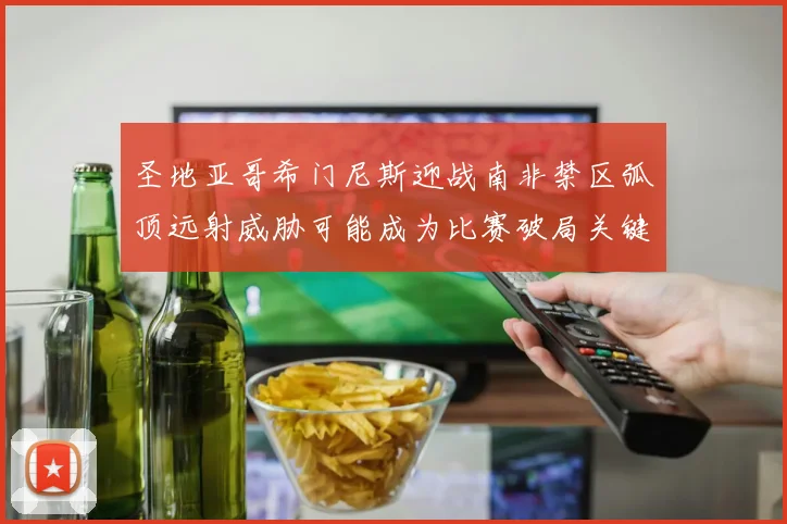 圣地亚哥希门尼斯迎战南非禁区弧顶远射威胁可能成为比赛破局关键