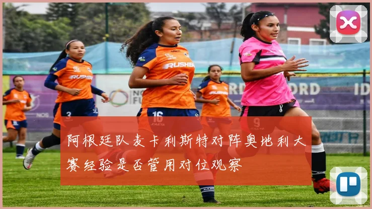 阿根廷队麦卡利斯特对阵奥地利大赛经验是否管用对位观察